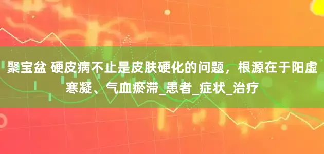 聚宝盆 硬皮病不止是皮肤硬化的问题，根源在于阳虚寒凝、气血瘀滞_患者_症状_治疗