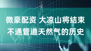 微豪配资 大凉山将结束不通管道天然气的历史